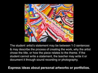 Express ideas about personal artworks or portfolios.
The student artist’s statement may be between 1-3 sentences
& may describe the process of creating the work, why the artist
chose the title, or how the piece relates to the theme. If the
student cannot write a statement, the teacher may write it or
document it through sound recording or photography.
 
