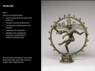 1
Hindu Art
Shiva
Shiva as Lord of the Dance
• Cosmic Dance-performs within orb
of the sun
• Tramples monster of ignorance
• Purifying fire of destruction and
creation
• Implication of movement
• Multiple arms and gestures
Impassive, composed face
indicates nothing to fear
Shiva as Lord of the Dance. India (Tamil
Nadu) Late 12th–early 13th centuries.
Copper alloy. Height 24-3/4
 