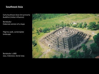 Southeast Asia
Early Southeast Asian Art primarily
Buddhist (Indian influence)
Borobudur
Elaborate version of a stupa
Pilgrims walk, contemplate
landscape
Borobudur. c.800.
Java, Indonesia. Aerial view.
 