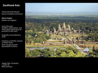 Southeast Asia
Influenced by Borobudur
blend of Buddhism/Hinduism
Khmer Empire
Masters of irrigation
Faces due west
Buddhas, bodhisattvas, and
Hindu gods appearing to be
portraits of real rulers
Originally surrounded by a
moat
Emphasis on fertility (towers
as flower buds)
Ruler thought himself
descendant of Vishnu
Angkor Wat. Cambodia.
c.1120–50.
West entrance.
 