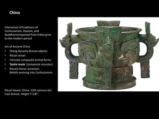 China
Interaction of traditions of
Confucianism, Daoism, and
Buddhism(imported from India) prior
to the modern period
Art of Ancient China
• Shang Dynasty-Bronze objects
• Ritual vessel
• Intricate composite animal forms
• Taotie mask (composite monster)
• Rituals Honor ancestors
Beliefs evolving into Confucianism
Ritual Vessel. China. 12th century BCE.
Cast bronze. Height 7-1⁄8”.
 