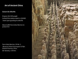 1
Art of Ancient China
Concern for Afterlife:
Emperor Qin Shihuangdi
Unified China before death in 210 BCE
Intent upon guarding his afterlife
About 6,000 Terra Cotta Warriors to
protect him
Terra Cotta Warriors. Pit No. 1,
Museum of the First Emperor of Qin.
Shaanxi Province, China.
Qin dynasty, c.210 BCE.
 