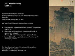 1
The Chinese Painting
Tradition
Combines calligraphy and landscape
Painting and writing closely related (poems often included in
paintings)
Same brushes and ink used for both
Fan Kuan, Travelers Among Mountains and Streams
• Kuan regarded as greatest landscape painter of Song dynasty
(960–1279)
• Imaginative creation intended to capture the energy of
nature, not a real place
Massive cliffs in vertical composition (power of scale)
• Textured details from specific brushwork “raveled rope”,
“raindrops”, “ax cuts”
Fan Kuan. Travelers Among Mountains and Streams. Song
dynasty. Early 11th century.
Hanging scroll. Ink on silk. Height 81-1⁄4”
 