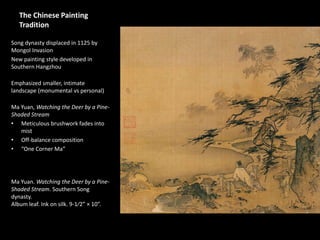 The Chinese Painting
Tradition
Song dynasty displaced in 1125 by
Mongol Invasion
New painting style developed in
Southern Hangzhou
Emphasized smaller, intimate
landscape (monumental vs personal)
Ma Yuan, Watching the Deer by a Pine-
Shaded Stream
• Meticulous brushwork fades into
mist
• Off-balance composition
• “One Corner Ma”
Ma Yuan. Watching the Deer by a Pine-
Shaded Stream. Southern Song
dynasty.
Album leaf. Ink on silk. 9-1⁄2” × 10”.
 