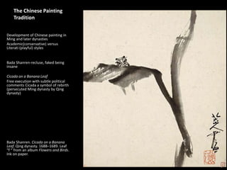 1
The Chinese Painting
Tradition
Development of Chinese painting in
Ming and later dynasties
Academic(conservative) versus
Literati (playful) styles
Bada Shanren-recluse, faked being
insane
Cicada on a Banana Leaf
Free execution with subtle political
comments Cicada a symbol of rebirth
(persecuted Ming dynasty by Qing
dynasty)
Bada Shanren. Cicada on a Banana
Leaf. Qing dynasty. 1688–1689. Leaf
“f “ from an album Flowers and Birds.
Ink on paper.
 