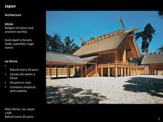 1
Japan
Architecture
Shinto
Religion of nature and
ancestor worship
Gods dwell in forests,
fields, waterfalls, huge
stones
Ise Shrine
•
Rebuilt every 20 years
• Sacred site within a
forest
• No paint or nails
• Combines simplicity
with subtlety
Main Shrine. Ise, Japan.
c.685
Rebuilt every 20 years.
 