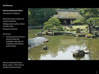 1
Architecture
Katsura Detached Palace
Connection to Nature
Blend of human-made and
natural elements
Sliding screens allow indoor-
outdoor flow
No grand entrance
Tea house
• Constructed of common
natural materials
Embodies attitudes of
simplicity, naturalness,
and humility
Katsura Detached Palace.
Kyoto, Japan. 17th century.
Gardens and tea house.
 