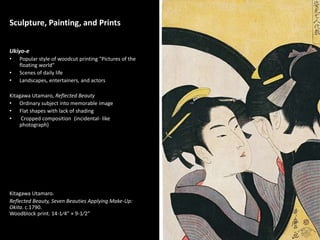 1
Sculpture, Painting, and Prints
Ukiyo-e
• Popular style of woodcut printing "Pictures of the
floating world"
• Scenes of daily life
• Landscapes, entertainers, and actors
Kitagawa Utamaro, Reflected Beauty
• Ordinary subject into memorable image
• Flat shapes with lack of shading
• Cropped composition (incidental- like
photograph)
Kitagawa Utamaro.
Reflected Beauty, Seven Beauties Applying Make-Up:
Okita. c.1790.
Woodblock print. 14-1⁄4” × 9-1⁄2”
 