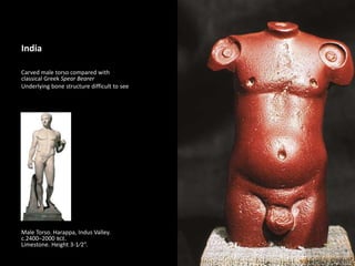 1
India
Carved male torso compared with
classical Greek Spear Bearer
Underlying bone structure difficult to see
Male Torso. Harappa, Indus Valley.
c.2400–2000 BCE.
Limestone. Height 3-1⁄2”.
 