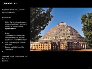 1
Buddhist Art
Buddhism: Siddhartha Gautama
Jainism: Mahavira
Buddhist Art
•
Belief that to eliminate desire
(cause of suffering), one must
follow the moral code of
Eightfold Path
•
Stupa
Domelike structure evolved
from earlier burial mounds
axis mundi- “world Mountain”
• Four gates aimed in cardinal
directions
• Devout walked around its
ritual path
•
The Great Stupa. Sanchi, India. 10
BCE–15 CE.
Exterior
 