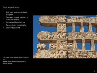 1
Great Stupa at Sanchi
•
Built over a period of about
200 years
• Gateways include registers of
sculpture in relief
• Tell story of Buddha’s life
• Do not depict him directly
• Sensuality evident
The Great Stupa. Sanchi, India. 10 BCE–
15 CE.
A view of the Buddhist sculpture in
Sanchi temple.
 