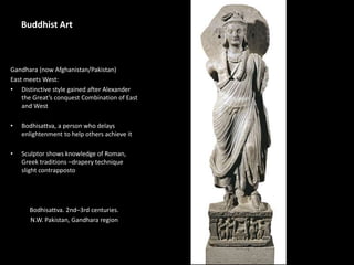 Buddhist Art
Gandhara (now Afghanistan/Pakistan)
East meets West:
• Distinctive style gained after Alexander
the Great’s conquest Combination of East
and West
• Bodhisattva, a person who delays
enlightenment to help others achieve it
• Sculptor shows knowledge of Roman,
Greek traditions –drapery technique
slight contrapposto
Bodhisattva. 2nd–3rd centuries.
N.W. Pakistan, Gandhara region
 