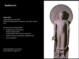 1
Buddhist Art
Gupta Style
Gupta dynasty (c.320–540)
Noted for developments in politics, law, math, and the
arts
Carved stone Standing Buddha
• Simplified mass of the figure
drapery clings to body
Long earlobes refer to earlier aristocracy
• Topknot (manbun) symbolizes enlightenment
• No contrapposto
Standing Buddha. 5th century.
Red sandstone. Height 5’3”.
 