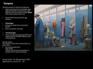 Tempera
Tempera known to Greeks and Romans
• Highly developed during Middle Ages
Egg yolk (binder) mixed equally with
pigment and thinned with water Matte
(not shiny) surface when dry
• Gesso-Preferred ground for egg
tempera
• Advantages
• Achieving sharp lines and precise
details
• Does not darken with age
• Disadvantages
• Colors change during drying Difficult to
rework and not flexible Requires pale
underpainting
George Tooker
One modern artist who used tempera to
good effect
• Painstaking execution
High detail
Tooker said slowness of working in
tempera fit his way of thinking.
George Tooker. The Waiting Room. 1959.
Egg tempera on wood. 24” × 30”.
 