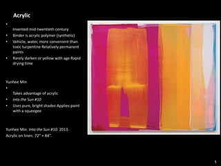 1
Acrylic
•
Invented mid-twentieth century
• Binder is acrylic polymer (synthetic)
• Vehicle, water, more convenient than
toxic turpentine Relatively permanent
paints
• Rarely darken or yellow with age Rapid
drying time
Yunhee Min
•
Takes advantage of acrylic
• Into the Sun #10
• Uses pure, bright shades Applies paint
with a squeegee
Yunhee Min. Into the Sun #10. 2013.
Acrylic on linen. 72” × 84”.
 