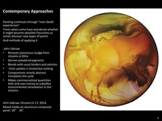 1
Contemporary Approaches
Painting continues through “near-death
experiences”
Times when some have wondered whether
it might become obsolete Flourishes as
artists discover new types of paints
And methods of applying it
John Sabraw
• Recovers poisonous sludge from
streams in Ohio
• Derives powdered pigments
• Blends with usual binders and vehicles
• Color palette is limited but striking
• Compositions mostly abstract
Completes the cycle
• Makes commercialized quantities
Sells and uses money to subsidize
environmental remediation in the
streams
John Sabraw. Chroma S1 17. 2014.
Mixed media on aluminum composite
panel. 36” × 36”.
 