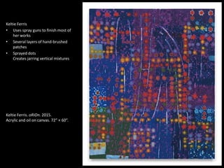 1
Keltie Ferris
• Uses spray guns to finish most of
her works
• Several layers of hand-brushed
patches
• Sprayed dots
Creates jarring vertical mixtures
Keltie Ferris. oRiOn. 2015.
Acrylic and oil on canvas. 72” × 60”.
 