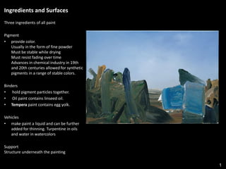 1
Ingredients and Surfaces
Three ingredients of all paint
Pigment
• provide color.
Usually in the form of fine powder
Must be stable while drying
Must resist fading over time
Advances in chemical industry in 19th
and 20th centuries allowed for synthetic
pigments in a range of stable colors.
Binders
• hold pigment particles together.
• Oil paint contains linseed oil.
• Tempera paint contains egg yolk.
Vehicles
• make paint a liquid and can be further
added for thinning. Turpentine in oils
and water in watercolors
Support
Structure underneath the painting
 