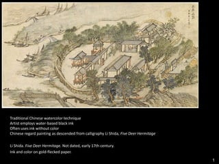 1
Traditional Chinese watercolor technique
Artist employs water-based black ink
Often uses ink without color
Chinese regard painting as descended from calligraphy Li Shida, Five Deer Hermitage
Li Shida. Five Deer Hermitage. Not dated, early 17th century.
Ink and color on gold-flecked paper.
 