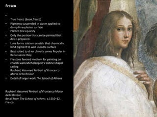 1
Fresco
•
True fresco (buon fresco)
• Pigments suspended in water applied to
damp lime-plaster surface
Plaster dries quickly
• Only the portion that can be painted that
day is prepared.
• Lime forms calcium crystals that chemically
bind pigment to wall Durable surface
• Best suited to drier climatic zones Popular in
Renaissance Italy
• Frescoes favored medium for painting on
church walls Michelangelo’s Sistine Chapel
ceiling
Raphael, Assumed Portrait of Francesco
Maria della Rovere
• Detail of larger work The School of Athens
Raphael. Assumed Portrait of Francesco Maria
della Rovere,
detail from The School of Athens. c.1510–12.
Fresco.
 