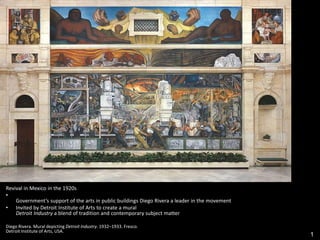 1
Revival in Mexico in the 1920s
•
Government’s support of the arts in public buildings Diego Rivera a leader in the movement
• Invited by Detroit Institute of Arts to create a mural
Detroit Industry a blend of tradition and contemporary subject matter
Diego Rivera. Mural depicting Detroit Industry. 1932–1933. Fresco.
Detroit Institute of Arts, USA.
 