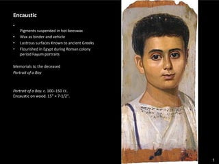 1
Encaustic
•
Pigments suspended in hot beeswax
• Wax as binder and vehicle
• Lustrous surfaces Known to ancient Greeks
• Flourished in Egypt during Roman colony
period Fayum portraits
Memorials to the deceased
Portrait of a Boy
Portrait of a Boy. c. 100–150 CE.
Encaustic on wood. 15" × 7-1/2".
 