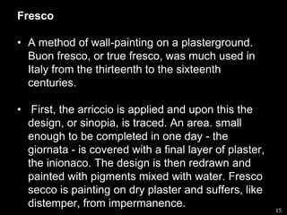 Fresco A method of wall-painting on a plasterground. Buon fresco, or true fresco, was much used in Italy from the thirteenth to the sixteenth centuries. First, the arriccio is applied and upon this the design, or sinopia, is traced. An area. small enough to be completed in one day - the giornata - is covered with a final layer of plaster, the inionaco. The design is then redrawn and painted with pigments mixed with water. Fresco secco is painting on dry plaster and suffers, like distemper, from impermanence.15