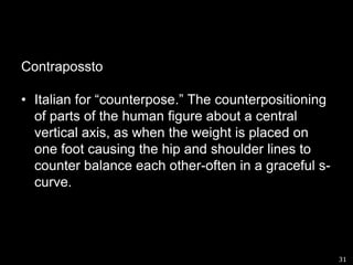 ContraposstoItalian for “counterpose.” The counterpositioning of parts of the human figure about a central vertical axis, as when the weight is placed on one foot causing the hip and shoulder lines to counter balance each other-often in a graceful s-curve.31