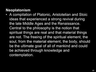 Neoplatonism A compilation of Platonic, Aristotelian and Stoic ideas that experienced a strong revival during the late Middle Ages and the Renaissance. Central to the philosophy is the notion that spiritual things are real and that material things are not. The freeing of the spiritual element, the soul, from the material element, the body, should be the ultimate goal of all of mankind and could be achieved through knowledge and contemplation.48