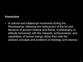 HumanismA cultural and intellectual movement during the Renaissance, following the rediscovery of the art and literature of ancient Greece and Rome. A philosophy or attitude concerned with the interests, achievements, and capabilities of human beings rather than with the abstract concepts and problems of theology and science.5
