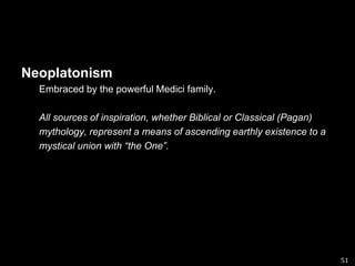 Neoplatonism Embraced by the powerful Medici family.All sources of inspiration, whether Biblical or Classical (Pagan) mythology, represent a means of ascending earthly existence to amystical union with “the One”.51
