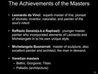 71The Achievements of the MastersLeonardo da Vinci:  superb master of line, pioneer of sfumato, inventor, naturalist, and painter of the soul’s intent.RaffaeloSanzio(a.k.a Raphael):  younger master painter who incorporated elements of Leonardo and Michelangelo in to his own unique style.Michelangelo Buonarroti:  master of sculpture, also excellent painter and architect, the man in demand.Venetian mastersBellini, Giorgione, TitianPalladio (architecture)