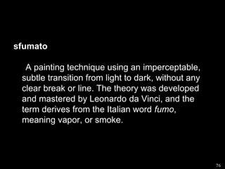 sfumato      A painting technique using an imperceptable, subtle transition from light to dark, without any clear break or line. The theory was developed and mastered by Leonardo da Vinci, and the term derives from the Italian word fumo, meaning vapor, or smoke.76