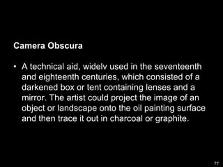 Camera ObscuraA technical aid, widelv used in the seventeenth and eighteenth centuries, which consisted of a darkened box or tent containing lenses and a mirror. The artist could project the image of an object or landscape onto the oil painting surface and then trace it out in charcoal or graphite.77