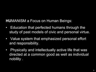HUMANISM a Focus on Human Beings: Education that perfected humans through the  study of past models of civic and personal virtue. Value system that emphasized personal effort and responsibility. Physically and intellectually active life that was directed at a common good as well as individual nobility .    9