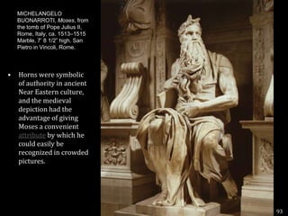 MICHELANGELO BUONARROTI, Moses, from the tomb of Pope Julius II, Rome, Italy, ca. 1513–1515 Marble, 7’ 8 1/2” high. San Pietro in Vincoli, Rome.Horns were symbolic of authority in ancient Near Eastern culture, and the medieval depiction had the advantage of giving Moses a convenient attribute by which he could easily be recognized in crowded pictures.93