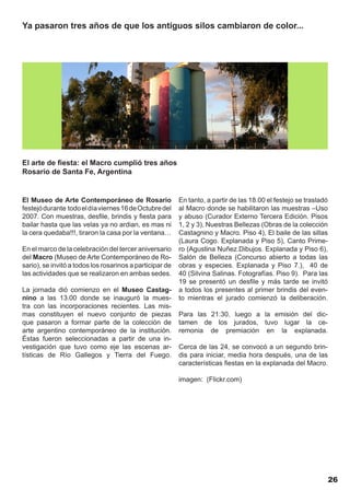 Ya pasaron tres años de que los antiguos silos cambiaron de color...




El arte de fiesta: el Macro cumplió tres años
Rosario de Santa Fe, Argentina


El Museo de Arte Contemporáneo de Rosario                 En tanto, a partir de las 18.00 el festejo se trasladó
festejó durante todo el día viernes 16 de Octubre del     al Macro donde se habilitaron las muestras –Uso
2007. Con muestras, desfile, brindis y fiesta para        y abuso (Curador Externo Tercera Edición. Pisos
bailar hasta que las velas ya no ardian, es mas ni        1, 2 y 3), Nuestras Bellezas (Obras de la colección
la cera quedaba!!!, tiraron la casa por la ventana…       Castagnino y Macro. Piso 4), El baile de las sillas
                                                          (Laura Cogo. Explanada y Piso 5), Canto Prime-
En el marco de la celebración del tercer aniversario      ro (Agustina Nuñez.Dibujos. Explanada y Piso 6),
del Macro (Museo de Arte Contemporáneo de Ro-             Salón de Belleza (Concurso abierto a todas las
sario), se invitó a todos los rosarinos a participar de   obras y especies. Explanada y Piso 7.), 40 de
las actividades que se realizaron en ambas sedes.         40 (Silvina Salinas. Fotografías. Piso 9). Para las
                                                          19 se presentó un desfile y más tarde se invitó
La jornada dió comienzo en el Museo Castag-               a todos los presentes al primer brindis del even-
nino a las 13.00 donde se inauguró la mues-               to mientras el jurado comienzó la deliberación.
tra con las incorporaciones recientes. Las mis-
mas constituyen el nuevo conjunto de piezas               Para las 21:30, luego a la emisión del dic-
que pasaron a formar parte de la colección de             tamen de los jurados, tuvo lugar la ce-
arte argentino contemporáneo de la institución.           remonia de premiación en la explanada.
Éstas fueron seleccionadas a partir de una in-
vestigación que tuvo como eje las escenas ar-             Cerca de las 24, se convocó a un segundo brin-
tísticas de Río Gallegos y Tierra del Fuego.              dis para iniciar, media hora después, una de las
                                                          características fiestas en la explanada del Macro.

                                                          imagen: (Flickr.com)




                                                                                                                   26
 