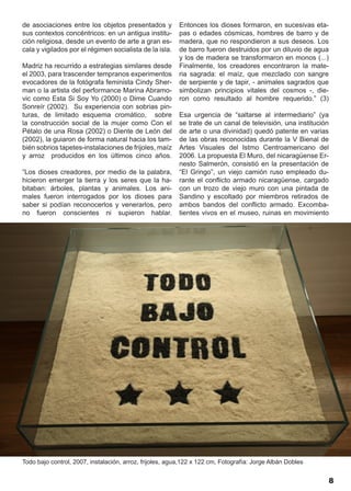 de asociaciones entre los objetos presentados y           Entonces los dioses formaron, en sucesivas eta-
sus contextos concéntricos: en un antigua institu-        pas o edades cósmicas, hombres de barro y de
ción religiosa, desde un evento de arte a gran es-        madera, que no respondieron a sus deseos. Los
cala y vigilados por el régimen socialista de la isla.    de barro fueron destruidos por un diluvio de agua
                                                          y los de madera se transformaron en monos (...)
Madriz ha recurrido a estrategias similares desde         Finalmente, los creadores encontraron la mate-
el 2003, para trascender tempranos experimentos           ria sagrada: el maíz, que mezclado con sangre
evocadores de la fotógrafa feminista Cindy Sher-          de serpiente y de tapir, - animales sagrados que
man o la artista del performance Marina Abramo-           simbolizan principios vitales del cosmos -, die-
vic como Esta Si Soy Yo (2000) o Dime Cuando              ron como resultado al hombre requerido.” (3)
Sonreír (2002). Su experiencia con sobrias pin-
turas, de limitado esquema cromático, sobre               Esa urgencia de “saltarse al intermediario” (ya
la construcción social de la mujer como Con el            se trate de un canal de televisión, una institución
Pétalo de una Rosa (2002) o Diente de León del            de arte o una divinidad) quedó patente en varias
(2002), la guiaron de forma natural hacia los tam-        de las obras reconocidas durante la V Bienal de
bién sobrios tapetes-instalaciones de frijoles, maíz      Artes Visuales del Istmo Centroamericano del
y arroz producidos en los últimos cinco años.             2006. La propuesta El Muro, del nicaragüense Er-
                                                          nesto Salmerón, consistió en la presentación de
“Los dioses creadores, por medio de la palabra,           “El Gringo”, un viejo camión ruso empleado du-
hicieron emerger la tierra y los seres que la ha-         rante el conflicto armado nicaragüense, cargado
bitaban: árboles, plantas y animales. Los ani-            con un trozo de viejo muro con una pintada de
males fueron interrogados por los dioses para             Sandino y escoltado por miembros retirados de
saber si podían reconocerlos y venerarlos, pero           ambos bandos del conflicto armado. Excomba-
no fueron conscientes ni supieron hablar.                 tientes vivos en el museo, ruinas en movimiento




Todo bajo control, 2007, instalación, arroz, frijoles, agua,122 x 122 cm, Fotografía: Jorge Albán Dobles


                                                                                                            8
 