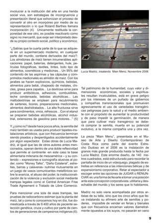involucrar a la institución del arte en una herida
social viva, son estrategias de incongruencia y
presentación literal que exhorcizan el proceso de
convertir al otro en incorpóreo por medio de su
representación o lo que Roland Barthes llamara
incorporación (4). Unicamente restituida la cor-
poreidad de ese otro, es posible reactivarlo como
signo no mercantil, que exije ser interpretado des-
de su propio contexto social, político y económico.

“¿Sabías que la cuarta parte de lo que se adquie-
re en un supermercado moderno, en cualquier
parte del mundo, contiene derivados del maíz?:
Los almidones de maíz tienen innumerables apli-
caciones: papel, baterías, detergentes, hule, pe-
lículas fotográficas, textiles, tintes, todo tipo de
alimentos, cosméticos y medicinas... Un 95% del           Lucía Madriz, insalando Main Menú, Noviembre 2006
contenido de las aspirinas y las cápsulas y com-
primidos medicinales es almidón de maíz. Con los
jarabes se hacen explosivos, químicos, bebidas,
alimentos para bebé, chapeado de metales, chi-
cles, grasa para zapatos... La dextrosa sirve para        Tal patrimonio de la humanidad, cuyo valor y di-
producir antibióticos, adhesivos, combustibles,           mensiones económicas, sociales y espiritua-
leche condensada, bebidas alcohólicas... Las              les resultan incalculables, está en grave peligro
maltodextrinas se emplean para recubrimiento              por los intereses de un puñado de gobiernos
de sartenes, licores, preparaciones medicinales,          y compañías transnacionales que promueven
alimentos deshidratados... La alta fructuosa sirve        agresivamente el uso de variedades transgéni-
para condimentos, vinos, refrescos... Con el etanol       cas peligrosas para la salud y el medio ambien-
se preparan bebidas alcohólicas, alcohol indus-           te con el propósito de aumentar la productividad
trial, extensores de gasolina para motores...” (5)        y de paso impedir la germinación, de manera
                                                          que para cultivar maíz transgénico se debe-
Y ¿como no? desde hace pocos años, la semilla del         rá comprar la semilla, muerta en su potencial
maíz también es usada para producir tapetes-ins-          evolutivo, a la misma compañía una y otra vez.
talaciones artísticos, que con frecuencia terminan
siendo pisados y desperdigados accidentalmente            La pieza “Main Menu”, presentada en el Mu-
por algún espectador. Estas obras de Lucía Ma-            seo de Arte y Diseño Contemporáneo de
driz, al igual que las de otros autores antes men-        Costa Rica como parte del evento Estre-
cionados, operan dentro de una doble reflexividad         cho Dudoso en el 2006 es la instalación de
que permite al continente -en este caso la base           granos más grande producida hasta la fecha por
alimentaria milenaria de mesoamérica – y su con-          Lucía Madriz. Este enorme diseño, de 140 me-
tenido – expresiones e iconografía alusivas al po-        tros cuadrados, está estructurado para recordar la
der, como “Money Talks”, “Daño Colateral”, estre-         pantalla de inicio de un videojuego, plagado de es-
llas, barras y calaveras- nutrirse mutuamente en          trellas en referencia a las intenciones bélicas y de
un juego de vasos comunicantes metafóricos so-            expansionismo corporativo. Retar al espectador a
bre la avaricia, el abuso del poder, la institucionali-   escoger entre las opciones de JUGAR o RENUN-
zación de la violencia y exclusión social mediante        CIAR es una forma de llevarle a tomar una posición
trampas legales como el Central American Free             ante esta concepción corporativista, utilitaria y des-
Trade Agreement o Tratado de Libre Comercio.              echable del mundo y los seres que lo habitamos.

Para mencionar una sola de esas trampas, las              Madriz no solo viene acompañada por otros ar-
pruebas de radiocarbono estiman que la planta del         tistas de su talla, sino que los cinco años que lle-
maíz, tal y como lo conocemos hoy en día, fue do-         va instalando su efímero arte de semillas y po-
mesticada a través de 9.400 años de paciente se-          deres, imposible de vender en ferias y bienales
lección genética, cruce y cultivo por parte de cien-      que con frecuencia encarnan valores diametral-
tos de generaciones de campesinos indígenas (6).          mente opuestos a los suyos, no pasarán en vano

                                                                                                                   9
 