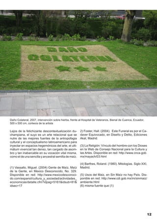 Daño Colateral, 2007, intervención sobre hierba, frente al Hospital de Veteranos, Bienal de Cuenca, Ecuador,
500 x 500 cm, cortesía de la artista

Lejos de la fetichizante descontextualización du-       2) Foster, Hall. (2004). Este Funeral es por el Ca-
champiana, el suyo es un arte relacional que se         daver Equivocado, en Diseño y Delito, Ediciones
nutre de las mejores fuentes de la antropofagia         Akal, Madrid.
cultural y el conceptualismo latinoamericano para
inyectar en espacios hegemónicos del arte, el ulti-     (3) La Religión: Vínculo del hombre con los Dioses
mátum vivencial tan denso, tan cargado de asom-         en la Web de Consejo Nacional para la Cultura y
bro y tan inabarcable en su vocación vital misma,       las Artes. Disponible en red: http://www.cnca.gob.
como el de una sencilla y ancestral semilla de maíz.    mx/mayach/03.html

                                                        (4) Barthes, Roland. (1980). Mitologías. Siglo XXI,
(1) Vassallo, Miguel. (2004) Gente de Maíz, Maíz        Madrid.
de la Gente, en Mexico Desconocido, No. 329.
Disponible en red: http://www.mexicodesconoci-          (5) Usos del Maiz, en Sin Maíz no hay País. Dis-
do.com/espanol/cultura_y_sociedad/actividades_          ponible en red: http://www.cdi.gob.mx/ini/sinmaiz/
economicas/detalle.cfm?idpag=5161&idsub=81&             ambiente.html
idsec=17                                                (6) misma fuente que (1)




                                                                                                               12
 