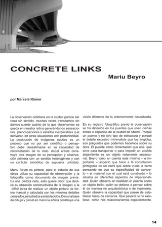 CONCRETE LINKS
                                                                         Mariu Beyro



por Marcela Römer




La observación cotidiana en la ciudad parece ser       visión diferente de la anteriormente descubierta.
cosa sin sentido, muchas veces transitamos sin
darnos cuenta cuánto de lo que observamos se           En su registro fotográfico previo la observación
queda en nuestra retina generándonos sensacio-         se ha detenido en los puentes que unen ciertas
nes, preocupaciones o estados inexplicables que        zonas o espacios de la ciudad de Miami. Porqué
derivarán en otras situaciones con posterioridad.      un puente y no otro tipo de estructura y porqué
La producción de imágenes ocultas es un                el detalle excesivo minimalista que los engloba,
proceso que no por ser científico o percep-            son preguntas que podemos hacernos sobre su
tivo debe desestimarse en su capacidad de              obra. El puente como cimentación que une, que
reconstitución de lo visto. Así,el artista cons-       sirve para transportar o para impedir un posible
truye otra imagen de su percepción y observa-          alejamiento es un objeto netamente imperso-
ción primera con un sentido heterogéneo y con          nal. Beyro tomo en cuenta este mínimo – e im-
un carácter simbólico de supuesta unicidad.            portante – aspecto que hace a la constitución
                                                       primigenia de un carril que sobre vuela la tierra
Mariu Beyro es pintora, para el estudio de sus         pensando en que su especificidad de concre-
obras utiliza su capacidad de observación y la         to – el material con el cual está construido – lo
fotografía como documento de imagen previa.            situaba en diferentes aspectos de impersonali-
Es una pintora neta, esto quiere decir que dedi-       dad. Quién observa en realidad un puente como
ca su obsesión constructivista de la imagen a la       un objeto bello, quién se detiene a pensar sobre
 difícil tarea de realizar un objeto pintura de for-   él de manera no arquitectónica o de ingeniería.
ma manual y calculada con los mínimos detalles         Quién observa la capacidad que posee de esta-
pensados, estudiados y establecidos. Con una base      blecer lazos de cercanía. Qué pasaría si no exis-
de dibujo y pincel en mano la artista construye una    tiese, cómo nos relacionaríamos espacialmente.




                                                                                                           14
 