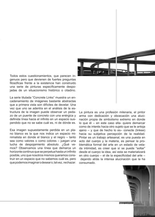 Todos estos cuestionamientos, que parecen in-
genuos pero que devienen de fuertes preguntas
filosóficas frente a la existencia han construido
una serie de pinturas específicamente despo-
jadas de un situacionismo histórico o citadino.

La serie titulada “Concrete Links” muestra un en-
cadenamiento de imágenes bastante abstractas
que a primera vista son difíciles de develar. Una
vez que uno se adentra en el análisis de la es-
tructura de la imagen puede observar un peda-          La pintura es una profesión milenaria, el pintor
zo de un puente de concreto con una enérgica y         arma con dedicación y obcecación una aluci-
definida línea hacia el infinito en un espacio sus-    nación propia de simbolismo extremo en donde
pendido que no se sabe cuál es, ni de dónde es.        lo que él – en este caso ella- quiere demarcar
                                                       como de interés hacia otro sujeto que se le antoja
Esa imagen supuestamente perdida en un pla-            ajeno – y que de hecho lo es– conecte (linkee)
no blanco es la que nos indica un espacio mi-          hacia su subjetiva percepción de la realidad.
nimalista en donde el blanco y el negro – tanto        Pintar es un trabajo artesanal, es una puesta en
sea como valores o como colores – juegan una           acto del cuerpo y la materia, es pensar la pro-
lucha de despojamiento absoluto. ¿Qué ve-              blemática formal del arte en un estado de vela-
mos? Observamos una línea que demarca un               da intimidad, es creer que sí se puede “soltar”
horizonte continuo que se perpetua hasta un infinito   desde el cuerpo la idea, así esta se materializará
posible, uno que nosotros mismos queramos cons-        en otro cuerpo – el de la especificidad del arte –
truir en un espacio que no sabemos cuál es, pero        dejando atrás la intensa alucinación que la ha
que podemos imaginar o desear o, tal vez, rechazar.    consumado.




                                                                                                         15
 