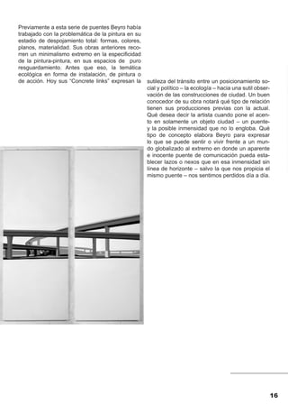 Previamente a esta serie de puentes Beyro había
trabajado con la problemática de la pintura en su
estadio de despojamiento total: formas, colores,
planos, materialidad. Sus obras anteriores reco-
rren un minimalismo extremo en la especificidad
de la pintura-pintura, en sus espacios de puro
resguardamiento. Antes que eso, la temática
ecológica en forma de instalación, de pintura o
de acción. Hoy sus “Concrete links” expresan la     sutileza del tránsito entre un posicionamiento so-
                                                    cial y político – la ecología – hacia una sutil obser-
                                                    vación de las construcciones de ciudad. Un buen
                                                    conocedor de su obra notará qué tipo de relación
                                                    tienen sus producciones previas con la actual.
                                                    Qué desea decir la artista cuando pone el acen-
                                                    to en solamente un objeto ciudad – un puente-
                                                    y la posible inmensidad que no lo engloba. Qué
                                                    tipo de concepto elabora Beyro para expresar
                                                    lo que se puede sentir o vivir frente a un mun-
                                                    do globalizado al extremo en donde un aparente
                                                    e inocente puente de comunicación pueda esta-
                                                    blecer lazos o nexos que en esa inmensidad sin
                                                    línea de horizonte – salvo la que nos propicia el
                                                    mismo puente – nos sentimos perdidos día a día.




                                                                                                             16
 