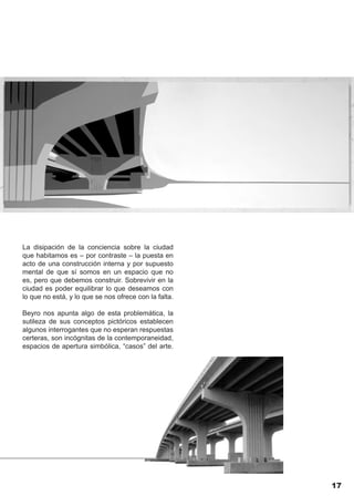 La disipación de la conciencia sobre la ciudad
que habitamos es – por contraste – la puesta en
acto de una construcción interna y por supuesto
mental de que sí somos en un espacio que no
es, pero que debemos construir. Sobrevivir en la
ciudad es poder equilibrar lo que deseamos con
lo que no está, y lo que se nos ofrece con la falta.

Beyro nos apunta algo de esta problemática, la
sutileza de sus conceptos pictóricos establecen
algunos interrogantes que no esperan respuestas
certeras, son incógnitas de la contemporaneidad,
espacios de apertura simbólica, “casos” del arte.




                                                       17
 