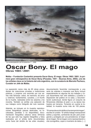 "La contemplación de la ausencia 1", 1998


Oscar Bony. El mago
Obras 1965 / 2001

Malba – Fundación Costantini presenta Oscar Bony. El mago. Obras 1965 / 2001, la pri-
mera gran retrospectiva de Oscar Bony (Posadas, 1941 – Buenos Aires, 2002), uno de
los artistas clave en la historia del arte argentino, con la curaduría de Marcelo Pacheco,
Curador en Jefe de Malba.

La exposición reúne más de 60 obras proce-            documentación facsimilar (corresponde a una
dentes de colecciones privadas e instituciones        serie de volantes e impresos que Bony incluyó
públicas, y propone una recorrido por sus se-         especialmente en algunas de sus trabajos y cu-
ries más famosas: cielos, de memoria; de amor         yos facsimilares han sido editados y puestos a
y violencia; fusilamientos, suicidios, y el triunfo   disposición del público en la sala), y documen-
de la muerte, realizadas entre los sesenta y los      tación audiovisual, donde figura un conjunto de
noventa. También se exhibe una selección de           filmaciones referidas al autor o a su época rea-
sus trabajos como fotógrafo del rock nacional.        lizados por terceros. Tomando en cuenta la to-
                                                      talidad, la muestra suma más de 120 piezas.
Además, se incluyen en la muestra reproduc-
ciones fotográficas (piezas destruidas, no lo-        “El campo de acción de Bony fue siempre la imagen”,
calizadas, perdidas o no disponibles); docu-          escribe el curador. “El artista trabajó manipulando
mentación fotográfica (abarca obras efímeras          estilos y soportes, cambiando de piel, pero prote-
de las que sólo hay registro fotográfico y fotos      giendo y protegido por una persistencia: el fulgor
realizados por el artista tanto documentales          de la imagen. No la imagen como representación o
como fuera del ámbito de las artes visuales);         cita iconográfica, copia o inventario de datos. […]

                                                                                                            18
 