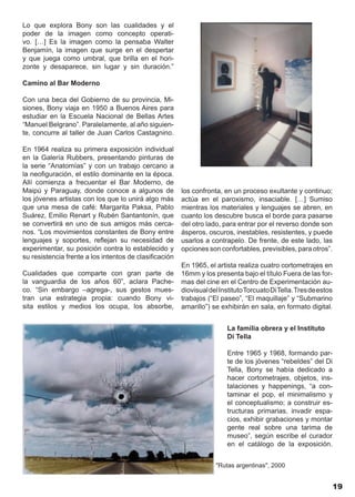 Lo que explora Bony son las cualidades y el
poder de la imagen como concepto operati-
vo. […] Es la imagen como la pensaba Walter
Benjamín, la imagen que surge en el despertar
y que juega como umbral, que brilla en el hori-
zonte y desaparece, sin lugar y sin duración.”

Camino al Bar Moderno

Con una beca del Gobierno de su provincia, Mi-
siones, Bony viaja en 1950 a Buenos Aires para
estudiar en la Escuela Nacional de Bellas Artes
“Manuel Belgrano”. Paralelamente, al año siguien-
te, concurre al taller de Juan Carlos Castagnino.

En 1964 realiza su primera exposición individual
en la Galería Rubbers, presentando pinturas de
la serie “Anatomías” y con un trabajo cercano a
la neofiguración, el estilo dominante en la época.
Allí comienza a frecuentar el Bar Moderno, de
Maipú y Paraguay, donde conoce a algunos de             los confronta, en un proceso exultante y continuo;
los jóvenes artistas con los que lo unirá algo más      actúa en el paroxismo, insaciable. […] Sumiso
que una mesa de café: Margarita Paksa, Pablo            mientras los materiales y lenguajes se abren, en
Suárez, Emilio Renart y Rubén Santantonín, que          cuanto los descubre busca el borde para pasarse
se convertirá en uno de sus amigos más cerca-           del otro lado, para entrar por el reverso donde son
nos. “Los movimientos constantes de Bony entre          ásperos, oscuros, inestables, resistentes, y puede
lenguajes y soportes, reflejan su necesidad de          usarlos a contrapelo. De frente, de este lado, las
experimentar, su posición contra lo establecido y       opciones son confortables, previsibles, para otros”.
su resistencia frente a los intentos de clasificación
                                                        En 1965, el artista realiza cuatro cortometrajes en
Cualidades que comparte con gran parte de               16mm y los presenta bajo el título Fuera de las for-
la vanguardia de los años 60”, aclara Pache-            mas del cine en el Centro de Experimentación au-
co. “Sin embargo –agrega-, sus gestos mues-             diovisual del Instituto Torcuato Di Tella. Tres de estos
tran una estrategia propia: cuando Bony vi-             trabajos (“El paseo”, “El maquillaje” y “Submarino
sita estilos y medios los ocupa, los absorbe,           amarillo”) se exhibirán en sala, en formato digital.


                                                                         La familia obrera y el Instituto
                                                                         Di Tella

                                                                         Entre 1965 y 1968, formando par-
                                                                         te de los jóvenes “rebeldes” del Di
                                                                         Tella, Bony se había dedicado a
                                                                         hacer cortometrajes, objetos, ins-
                                                                         talaciones y happenings, “a con-
                                                                         taminar el pop, el minimalismo y
                                                                         el conceptualismo; a construir es-
                                                                         tructuras primarias, invadir espa-
                                                                         cios, exhibir grabaciones y montar
                                                                         gente real sobre una tarima de
                                                                         museo”, según escribe el curador
                                                                         en el catálogo de la exposición.


                                                                    "Rutas argentinas", 2000


                                                                                                               19
 