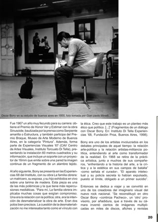 Oscar Bony en su estudio de buenos aires en 1955, foto tomada por Gian paolo Minelli

      Fue 1967 un año muy fecundo para su carrera: ob-           la ética. Creo que este trabajo es un planteo más
      tiene el Premio de Honor Ver y Estimar con la obra         ético que político. [...]” (Fragmentos de un diálogo
      Sinusoide, bautizada por la prensa como Serpiente          con Oscar Bony. En: Instituto Di Tella Experien-
      amarilla o Estructura, y también participa del Pre-        cias ’68, Fundación Proa, Buenos Aires, 1998).
      mio Braque, Museo de Arte Moderno de Buenos
      Aires, en la categoría “Pintura”. Además, forma            Bony era uno de los artistas involucrados en los
      parte de Experiencias Visuales ’67 (CAV Centro             debates principales de aquel tiempo: la relación
      de Artes Visuales, Instituto Torcuato Di Tella), pre-      arte-política y la relación artistas-militancia po-
      sentando la instalación 60 metros cuadrados y su           lítica, entendiendo al arte como transformador
      información, que incluye un soporte con un proyec-         de la realidad. En 1968 se retira de la prácti-
      tor de 16mm que emite sobre una pared la imagen            ca artística, junto a muchos de sus compañe-
      continua de un fragmento de un alambre tejido.             ros, “enfrentando a la historia del arte, a la crí-
                                                                 tica y a la estética en sus campos de batalla”
      Al año siguiente, Bony se presenta en las Experien-        -como señala el curador-. “El aparato intelec-
      cias 68 del Instituto, con su obra La familia obrera:      tual y su policía secreta lo habían expulsado,
      un matricero, su esposa, y su hijo exhibidos en vivo       puesto al límite, obligado a un primer suicidio”.
      sobre una tarima de madera. Esta pieza es una
      de las más polémicas y la que tiene más repercu-           Entonces se dedica a viajar y se convirtió en
      siones mediáticas. “Para mí, La familia obrera im-         uno de los creadores del imaginario visual del
      plicaba muchas cosas que exigían compromiso.               nuevo rock nacional. “Se reconstituyó en otro
      Una era la relación con la política; otra, era la inten-   Oscar Bony –continúa Pacheco-, un ‘otro’ pro-
      ción de desmaterializar la obra de arte. Eran dos          visorio, por añadidura, que a través de su cá-
      polos bien precisos. La cuestión de la desmateriali-       mara inventó cientos de imágenes multipli-
      zación no me interesaba tanto como el vínculo con          cadas en miles de discos, afiches y revistas

                                                                                                                     20
 