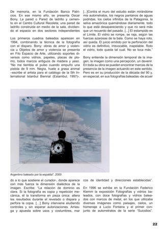 De memoria, en la Fundación Banco Patri-             [...]Contra el muro del estudio están mirándome
cios. En ese mismo año, se presenta Oscar            mis autorretratos, los negros pantanos de aguas
Bony. La pared o Pared de ladrillo y cemen-          podridas, los cielos infinitos de la Patagonia, la
to en el Centro Cultural Recoleta; una pared de      selva amazónica quemándose diariamente, todo
ladrillo construida en medio de la sala, dividien-   lo que está desapareciendo y que no será más
do el espacio en dos sectores independientes         que un recuerdo del pasado. [...] El estampido es
                                                     el Límite. El vidrio se rompe, se raja, según las
Los primeros cuadros baleados aparecen en            fuerzas azarosas de la bala. Como se haya roto,
1994, combinando la técnica de la fotografía         así queda. El juicio emitido por la perforación del
con el disparo. Bony: obras de amor y violen-        vidrio es definitivo, irrevocable, inapelable. Roto
cia u Objetos de amor y violencia se presenta        el vidrio, todo queda tal cual. No se toca más.”
en Filo Espacio de Arte, utilizando soportes di-
versos como vidrios, papeles, placas de plo-         Bony entiende la dimensión temporal de la ima-
mo, todos marcos antiguos de madera y yeso.          gen; la imagen como una percepción, un devenir.
“No me tiembla el pulso cuando empuño una            En toda su obra se pueden encontrar marcas de la
pistola de 9 mm. Negra, huele a grasa animal         presencia de la imagen actuando en este sentido.
–escribe el artista para el catálogo de la 5th In-   Pero es en su producción de la década del 90 y,
ternational Istanbul Biennal (Estambul, 1997)-.      en especial, en sus fotografías baleadas -de acuer




Argentino baleado por la espalda", 2000

do a lo que sostiene el curador-, donde aparece      cos de identidad y direcciones establecidas”.
con más fuerza la dimensión dialéctica de la
imagen. Escribe: “La relación de dominio es          En 1996 se exhibe en la Fundación Federico
clara. Si la fotografía es copia y repetición me-    Klemm la exposición Fotografías y vidrios ba-
cánica, él la transforma en pieza única: altera      leados, con doce fotografías y vidrios balea-
los resultados durante el revelado o dispara y       dos con marcos de metal, en los que utilizaba
perfora la copia. […] Bony interviene eludiendo      diversas imágenes como paisajes, cielos, un
controles y sin esperar autorizaciones. Arries-      homenaje a Lucio Fontana y el primer con-
ga y apuesta sobre usos y costumbres, mar            junto de autorretratos de la serie “Suicidios”.



                                                                                                           22
 
