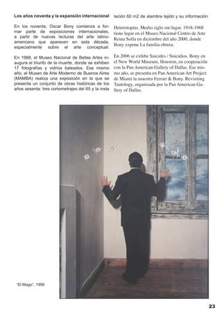 Los años noventa y la expansión internacional        lación 60 m2 de alambre tejido y su información.

En los noventa, Oscar Bony comienza a for-           Heterotopías. Medio siglo sin-lugar. 1918-1968
mar parte de exposiciones internacionales,           tiene lugar en el Museo Nacional Centro de Arte
a partir de nuevas lecturas del arte latino-
                                                     Reina Sofía en diciembre del año 2000, donde
americano que aparecen en esta década,
                                                     Bony expone La familia obrera.
especialmente sobre el arte conceptual.

En 1998, el Museo Nacional de Bellas Artes in-       En 2006 se exhibe Suicides / Suicidios. Bony en
augura el triunfo de la muerte, donde se exhiben     el New World Museum, Houston, en cooperación
17 fotografías y vidrios baleados. Ese mismo         con la Pan American Gallery of Dallas. Ese mis-
año, el Museo de Arte Moderno de Buenos Aires        mo año, se presenta en Pan American Art Project
(MAMBA) realiza una exposición en la que se          de Miami la muestra Ferrari & Bony. Revisiting
presenta un conjunto de obras históricas de los      Tautology, organizada por la Pan American Ga-
años sesenta: tres cortometrajes del 65 y la insta   llery of Dallas.




 “El Mago”, 1998




                                                                                                       23
 