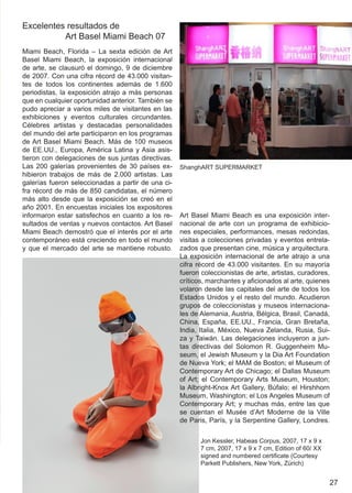 Excelentes resultados de
          Art Basel Miami Beach 07
Miami Beach, Florida – La sexta edición de Art
Basel Miami Beach, la exposición internacional
de arte, se clausuró el domingo, 9 de diciembre
de 2007. Con una cifra récord de 43.000 visitan-
tes de todos los continentes además de 1.600
periodistas, la exposición atrajo a más personas
que en cualquier oportunidad anterior. También se
pudo apreciar a varios miles de visitantes en las
exhibiciones y eventos culturales circundantes.
Célebres artistas y destacadas personalidades
del mundo del arte participaron en los programas
de Art Basel Miami Beach. Más de 100 museos
de EE.UU., Europa, América Latina y Asia asis-
tieron con delegaciones de sus juntas directivas.
Las 200 galerías provenientes de 30 países ex-      ShanghART SUPERMARKET
hibieron trabajos de más de 2.000 artistas. Las
galerías fueron seleccionadas a partir de una ci-
fra récord de más de 850 candidatas, el número
más alto desde que la exposición se creó en el
año 2001. En encuestas iniciales los expositores
informaron estar satisfechos en cuanto a los re-    Art Basel Miami Beach es una exposición inter-
sultados de ventas y nuevos contactos. Art Basel    nacional de arte con un programa de exhibicio-
Miami Beach demostró que el interés por el arte     nes especiales, performances, mesas redondas,
contemporáneo está creciendo en todo el mundo       visitas a colecciones privadas y eventos entrela-
y que el mercado del arte se mantiene robusto.      zados que presentan cine, música y arquitectura.
                                                    La exposición internacional de arte atrajo a una
                                                    cifra récord de 43.000 visitantes. En su mayoría
                                                    fueron coleccionistas de arte, artistas, curadores,
                                                    críticos, marchantes y aficionados al arte, quienes
                                                    volaron desde las capitales del arte de todos los
                                                    Estados Unidos y el resto del mundo. Acudieron
                                                    grupos de coleccionistas y museos internaciona-
                                                    les de Alemania, Austria, Bélgica, Brasil, Canadá,
                                                    China, España, EE.UU., Francia, Gran Bretaña,
                                                    India, Italia, México, Nueva Zelanda, Rusia, Sui-
                                                    za y Taiwán. Las delegaciones incluyeron a jun-
                                                    tas directivas del Solomon R. Guggenheim Mu-
                                                    seum, el Jewish Museum y la Dia Art Foundation
                                                    de Nueva York; el MAM de Boston; el Museum of
                                                    Contemporary Art de Chicago; el Dallas Museum
                                                    of Art; el Contemporary Arts Museum, Houston;
                                                    la Albright-Knox Art Gallery, Búfalo; el Hirshhorn
                                                    Museum, Washington; el Los Angeles Museum of
                                                    Contemporary Art; y muchas más, entre las que
                                                    se cuentan el Musée d’Art Moderne de la Ville
                                                    de Paris, París, y la Serpentine Gallery, Londres.

                                                           Jon Kessler, Habeas Corpus, 2007, 17 x 9 x
                                                           7 cm, 2007, 17 x 9 x 7 cm, Edition of 60/ XX
                                                           signed and numbered certificate (Courtesy
                                                           Parkett Publishers, New York, Zürich)


                                                                                                          27
 